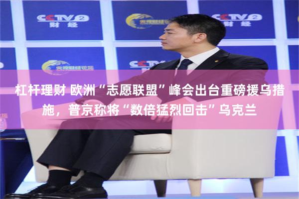 杠杆理财 欧洲“志愿联盟”峰会出台重磅援乌措施，普京称将“数倍猛烈回击”乌克兰
