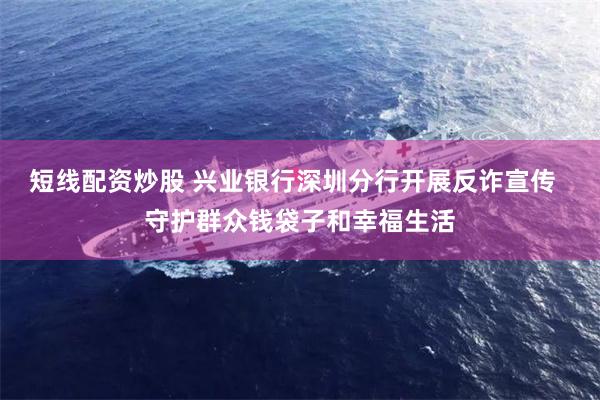 短线配资炒股 兴业银行深圳分行开展反诈宣传  守护群众钱袋子和幸福生活