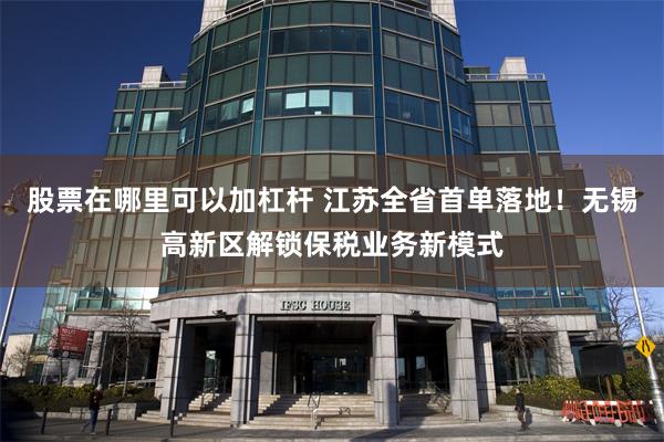 股票在哪里可以加杠杆 江苏全省首单落地！无锡高新区解锁保税业务新模式