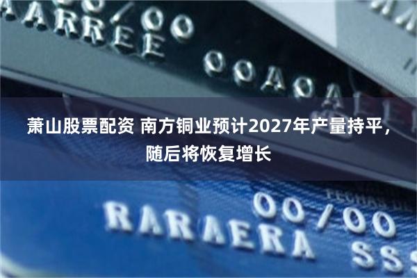 萧山股票配资 南方铜业预计2027年产量持平，随后将恢复增长