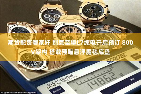 期货配资哪家好 别克至境L7纯电开启预订 800V架构 搭载预瞄悬浮魔毯底盘