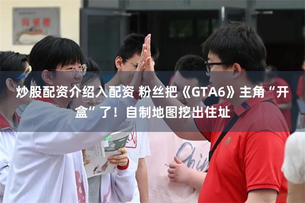 炒股配资介绍入配资 粉丝把《GTA6》主角“开盒”了!自制地图挖出住址