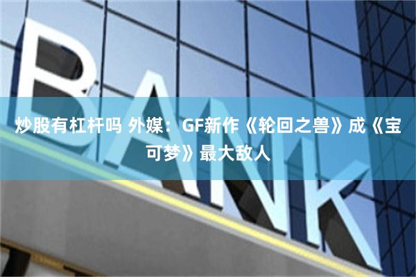 炒股有杠杆吗 外媒：GF新作《轮回之兽》成《宝可梦》最大敌人
