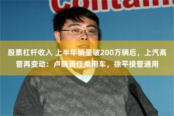 股票杠杆收入 上半年销量破200万辆后，上汽高管再变动：卢晓调任乘用车，徐平接管通用