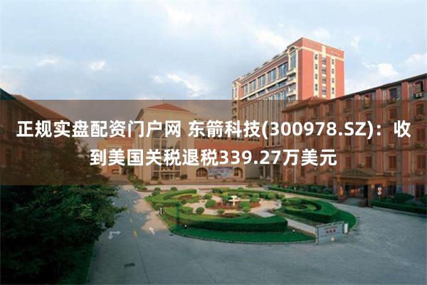 正规实盘配资门户网 东箭科技(300978.SZ)：收到美国关税退税339.27万美元