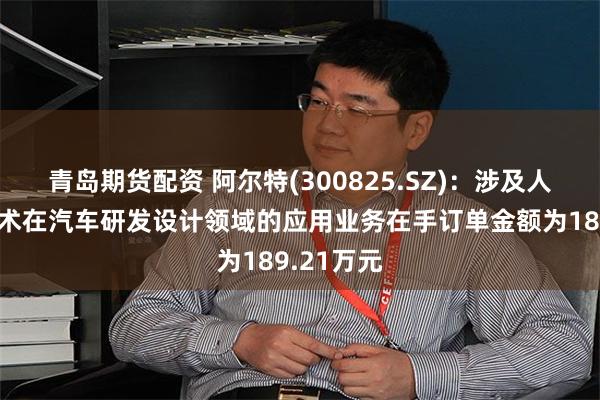 青岛期货配资 阿尔特(300825.SZ)：涉及人工智能技术在汽车研发设计领域的应用业务在手订单金额为189.21万元