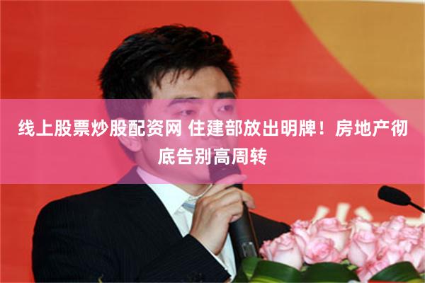 线上股票炒股配资网 住建部放出明牌！房地产彻底告别高周转