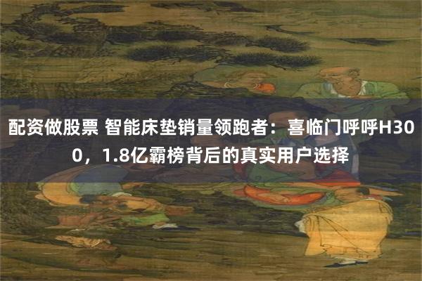 配资做股票 智能床垫销量领跑者：喜临门呼呼H300，1.8亿霸榜背后的真实用户选择