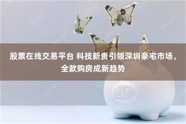 股票在线交易平台 科技新贵引领深圳豪宅市场，全款购房成新趋势
