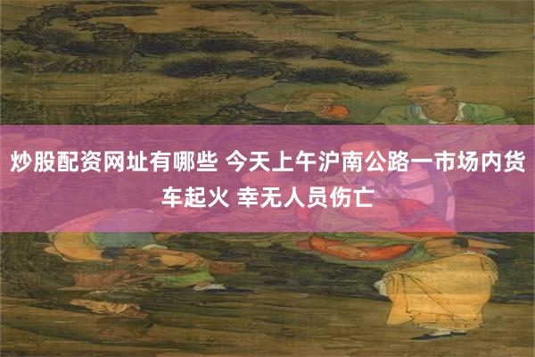 炒股配资网址有哪些 今天上午沪南公路一市场内货车起火 幸无人员伤亡
