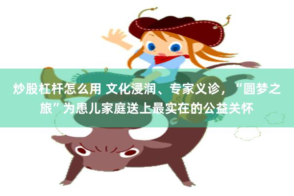 炒股杠杆怎么用 文化浸润、专家义诊，“圆梦之旅”为患儿家庭送上最实在的公益关怀