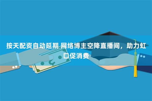 按天配资自动延期 网络博主空降直播间，助力虹口促消费