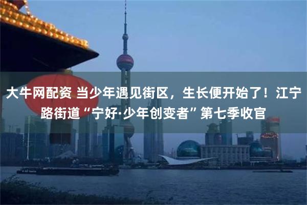 大牛网配资 当少年遇见街区，生长便开始了！江宁路街道“宁好·少年创变者”第七季收官
