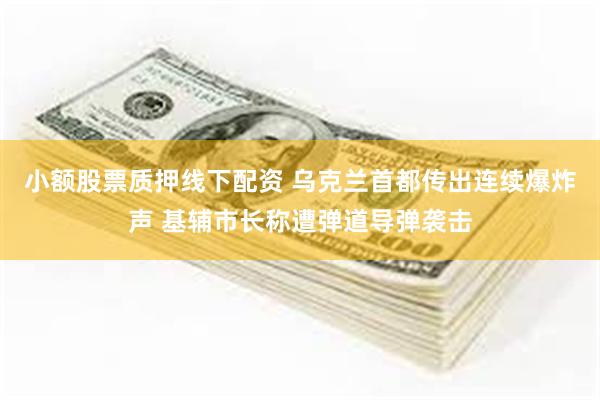 小额股票质押线下配资 乌克兰首都传出连续爆炸声 基辅市长称遭弹道导弹袭击