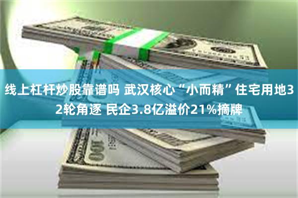 线上杠杆炒股靠谱吗 武汉核心“小而精”住宅用地32轮角逐 民企3.8亿溢价21%摘牌