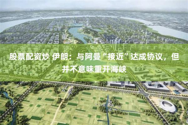 股票配资炒 伊朗：与阿曼“接近”达成协议，但并不意味重开海峡