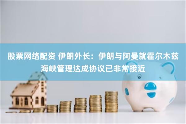 股票网络配资 伊朗外长：伊朗与阿曼就霍尔木兹海峡管理达成协议已非常接近