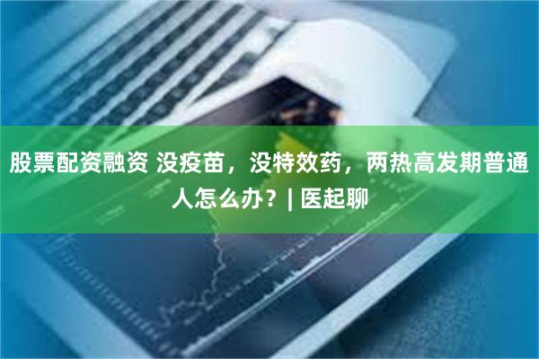 股票配资融资 没疫苗，没特效药，两热高发期普通人怎么办？| 医起聊