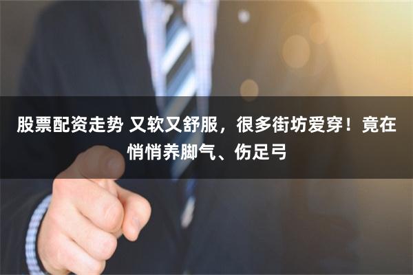 股票配资走势 又软又舒服，很多街坊爱穿！竟在悄悄养脚气、伤足弓