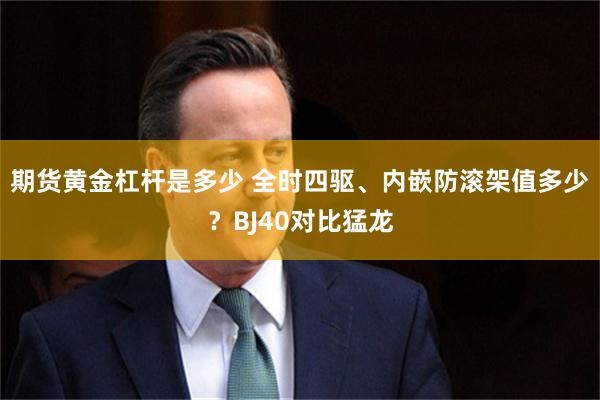期货黄金杠杆是多少 全时四驱、内嵌防滚架值多少？BJ40对比猛龙