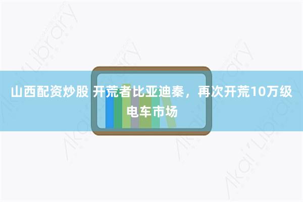 山西配资炒股 开荒者比亚迪秦，再次开荒10万级电车市场