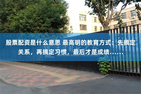股票配资是什么意思 最高明的教育方式：先搞定关系，再搞定习惯，最后才是成绩……