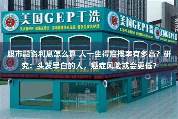 股市融资利息怎么算 人一生得癌概率有多高？研究：头发早白的人，癌症风险或会更低？