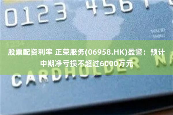 股票配资利率 正荣服务(06958.HK)盈警：预计中期净亏损不超过6000万元
