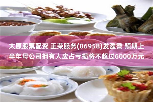 太原股票配资 正荣服务(06958)发盈警 预期上半年母公司拥有人应占亏损将不超过6000万元