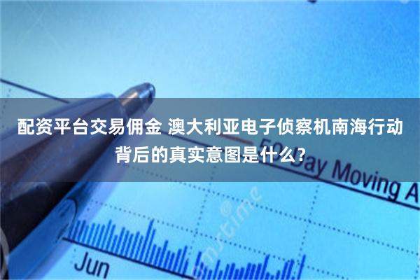 配资平台交易佣金 澳大利亚电子侦察机南海行动背后的真实意图是什么？