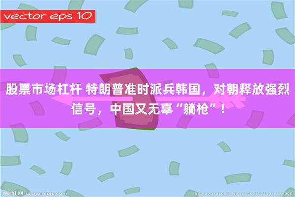 股票市场杠杆 特朗普准时派兵韩国，对朝释放强烈信号，中国又无辜“躺枪”！