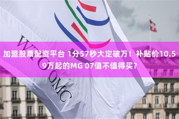 加盟股票配资平台 1分57秒大定破万！补贴价10.59万起的MG 07值不值得买？