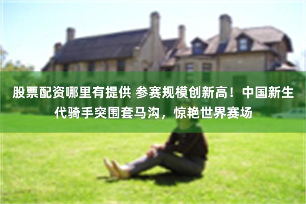 股票配资哪里有提供 参赛规模创新高！中国新生代骑手突围套马沟，惊艳世界赛场