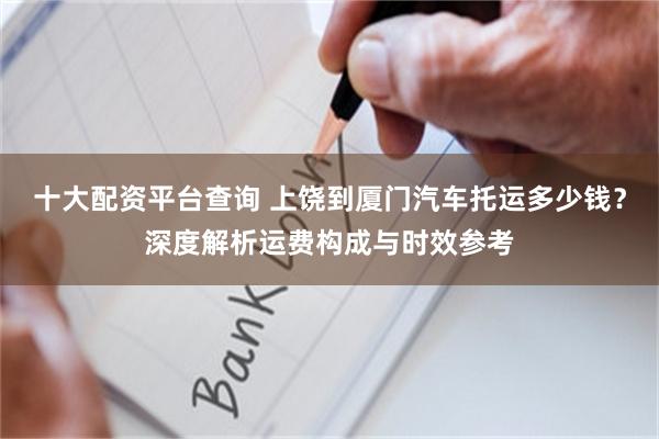 十大配资平台查询 上饶到厦门汽车托运多少钱？深度解析运费构成与时效参考