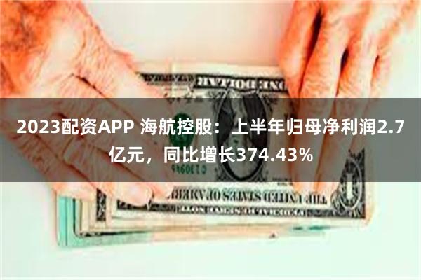 2023配资APP 海航控股：上半年归母净利润2.7亿元，同比增长374.43%