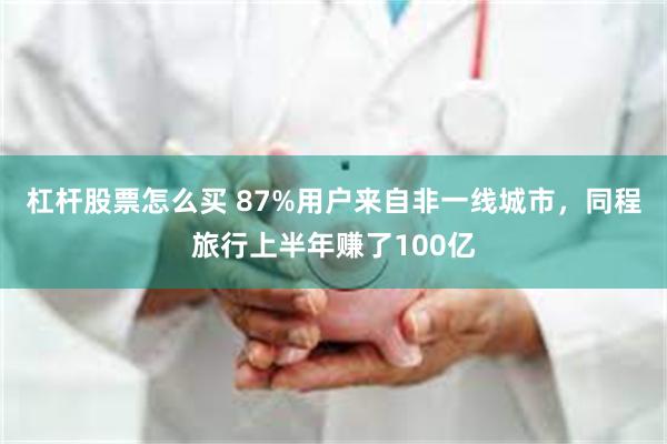 杠杆股票怎么买 87%用户来自非一线城市，同程旅行上半年赚了100亿