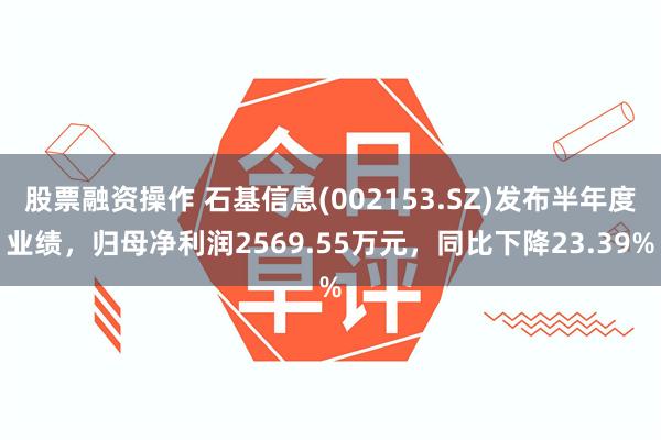 股票融资操作 石基信息(002153.SZ)发布半年度业绩，归母净利润2569.55万元，同比下降23.39%