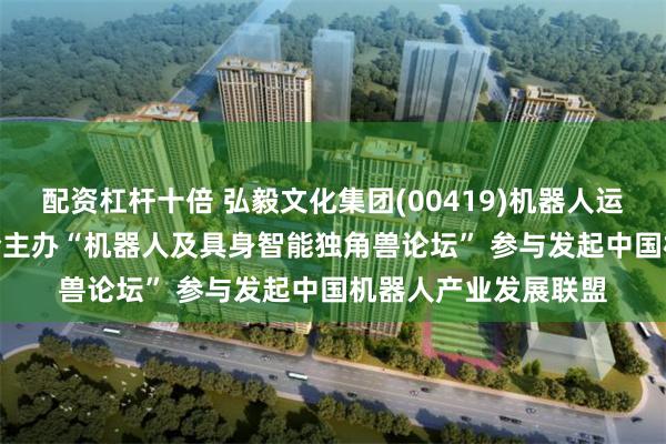 配资杠杆十倍 弘毅文化集团(00419)机器人运营平台AIROBO联合主办“机器人及具身智能独角兽论坛” 参与发起中国机器人产业发展联盟
