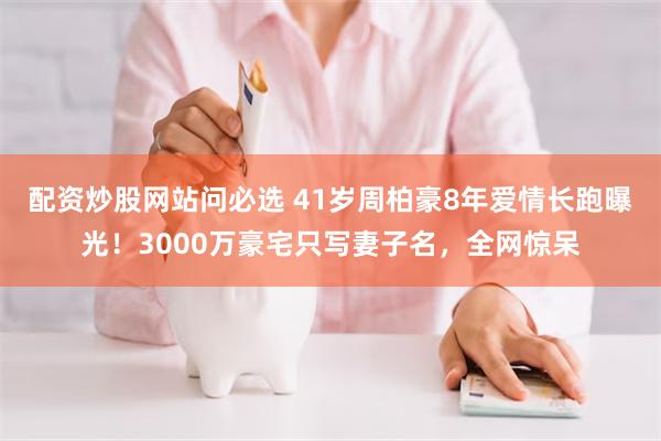 配资炒股网站问必选 41岁周柏豪8年爱情长跑曝光！3000万豪宅只写妻子名，全网惊呆