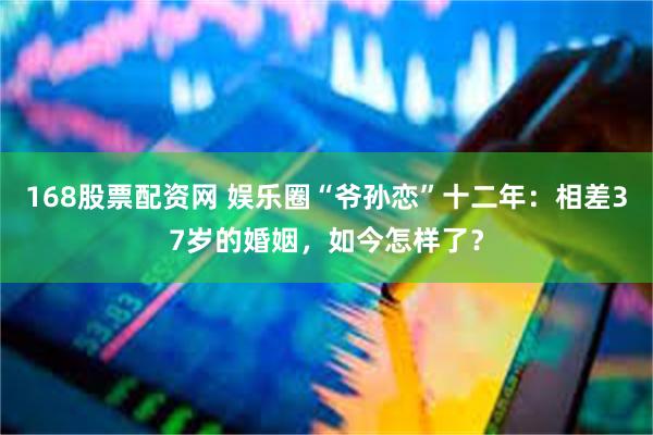 168股票配资网 娱乐圈“爷孙恋”十二年：相差37岁的婚姻，如今怎样了？