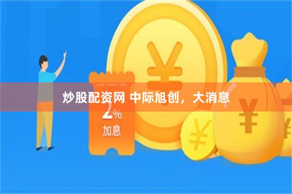 炒股配资网 中际旭创，大消息