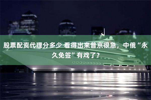 股票配资代理分多少 看得出来普京很急，中俄“永久免签”有戏了？