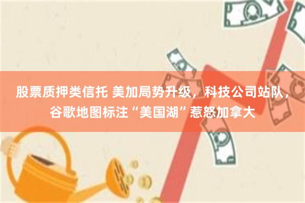 股票质押类信托 美加局势升级，科技公司站队，谷歌地图标注“美国湖”惹怒加拿大