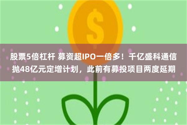 股票5倍杠杆 募资超IPO一倍多！千亿盛科通信抛48亿元定增计划，此前有募投项目两度延期
