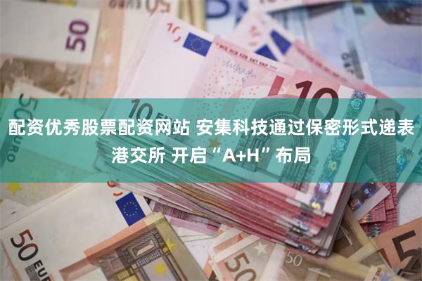 配资优秀股票配资网站 安集科技通过保密形式递表港交所 开启“A+H”布局