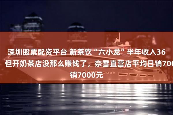 深圳股票配资平台 新茶饮“六小龙”半年收入368亿，但开奶茶店没那么赚钱了，奈雪直营店平均日销7000元