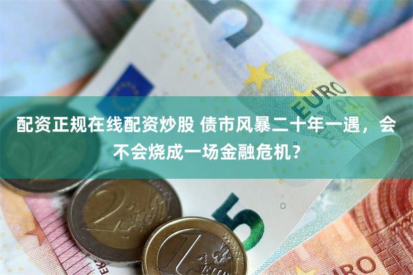 配资正规在线配资炒股 债市风暴二十年一遇，会不会烧成一场金融危机？