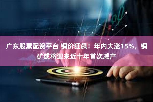 广东股票配资平台 铜价狂飙！年内大涨15%，铜矿或将迎来近十年首次减产