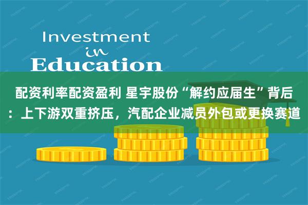 配资利率配资盈利 星宇股份“解约应届生”背后：上下游双重挤压，汽配企业减员外包或更换赛道