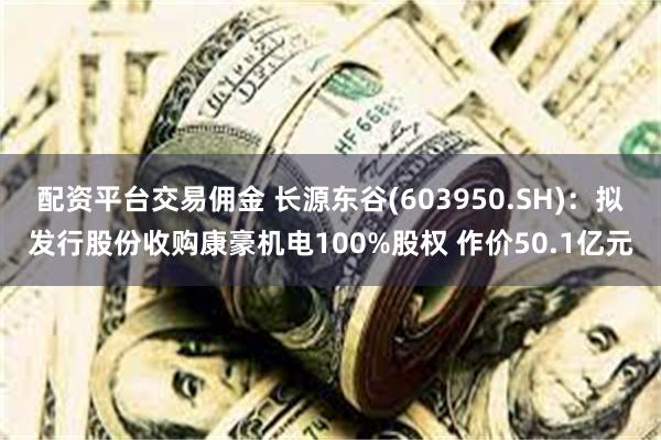 配资平台交易佣金 长源东谷(603950.SH)：拟发行股份收购康豪机电100%股权 作价50.1亿元